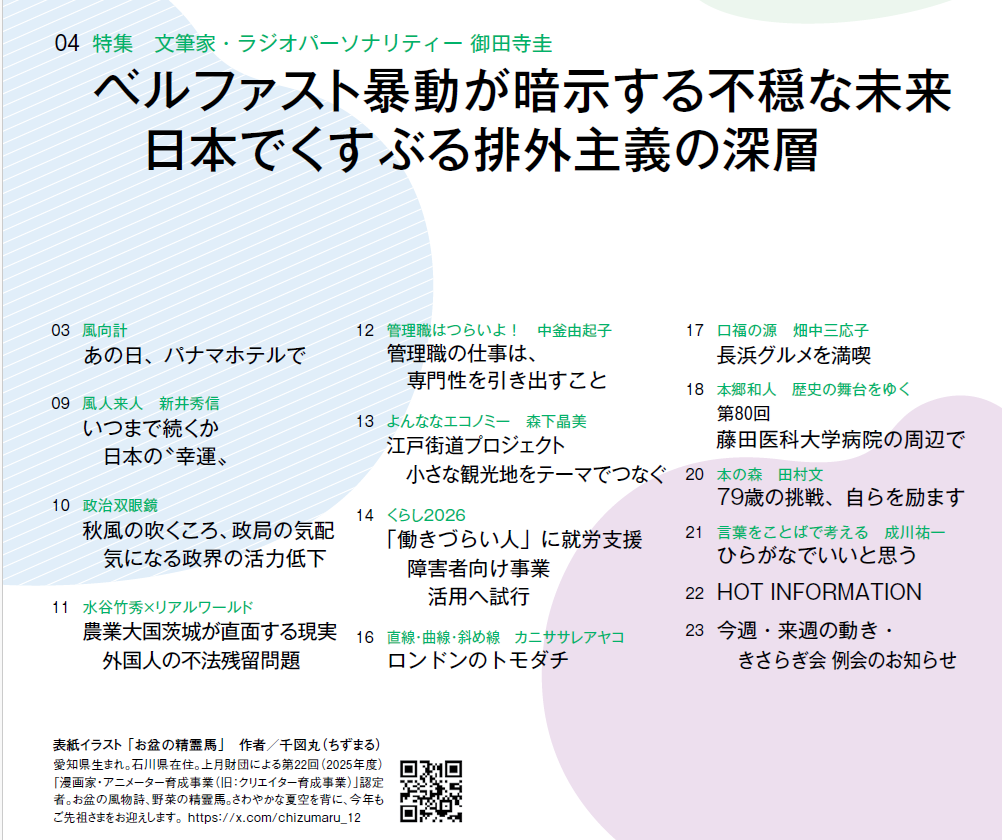 8月10日17日合併号　目次
Ｎｏ．３１／目次
03　風向計 
あの日、パナマホテルで
04　特集　文筆家・ラジオパーソナリティー 御田寺圭
ベルファスト暴動が暗示する不穏な未来　
　日本でくすぶる排外主義の深層
09　風人来人　新井秀信 
いつまで続くか日本の〝幸運〟
10　政治双眼鏡 
秋風の吹くころ、政局の気配　
　気になる政界の活力低下
11　水谷竹秀×リアルワールド 
農業大国茨城が直面する現実　
　外国人の不法残留問題
12　管理職はつらいよ！　中釜由起子 
管理職の仕事は、専門性を引き出すこと
13　よんななエコノミー　森下晶美 
江戸街道プロジェクト
　小さな観光地をテーマでつなぐ
14　くらし2026 
「働きづらい人」に就労支援　
　障害者向け事業　活用へ試行
16　直線・曲線・斜め線　カニササレアヤコ 
ロンドンのトモダチ
17　口福の源　畑中三応子 
長浜グルメを満喫
18　本郷和人　歴史の舞台をゆく 第80回　
藤田医科大学病院の周辺で
20　本の森　田村文　
79歳の挑戦、自らを励ます
21　言葉をことばで考える　成川祐一　
ひらがなでいいと思う
22　HOT INFORMATION
23　今週・来週の動き・きさらぎ会 例会のお知らせ
 
表紙イラスト 「お盆の精霊馬」　作者／千図丸（ちずまる）
