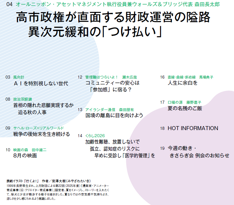 
03　風向計 AIを特別視しない世代
04　オールニッポン・アセットマネジメント執行役員兼ウォールズ＆ブリッジ代表 森田長太郎 高市政権が直面する財政運営の隘路　異次元緩和の「つけ払い」
08　政治双眼鏡 首相の隠れた悲願実現するか　迫る秋の人事
09　サヘル・ローズ×リアルワールド 戦争の後始末を生き続ける
10　映画の森　田中雄二 8月の映画
12　管理職はつらいよ！　瀬木広哉 コミュニティーの安心は　「参加感」に宿る？
13　アイランダー通信　森田朋有　国境の離島に目を向けよう
14　くらし2026 加齢性難聴、放置しないで　孤立、認知症のリスクに　早めに受診し「医学的管理」を
16　直線・曲線・斜め線　馬場典子 人生に余白を
17　口福の源　藤野嘉子 夏の名残のご飯
18　HOT INFORMATION
19　今週の動き・きさらぎ会 例会のお知らせ



表紙イラスト 「行くよ！」　作者／宮澤大樹（みやざわたいき）

