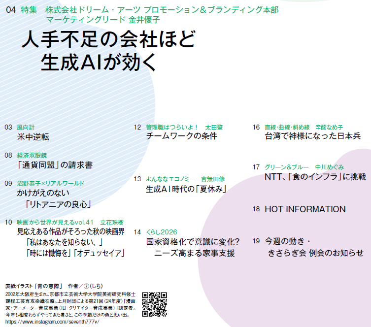 8月24日号　目次
Ｎｏ．３２／目次
03　風向計 
米中逆転
04　特集　株式会社ドリーム・アーツ プロモーション＆ブランディング本部　マーケティングリード 金井優子
人手不足の会社ほど　生成AIが効く
08　経済双眼鏡
「通貨同盟」の請求書
09　沼野恭子×リアルワールド 
かけがえのない「リトアニアの良心」
10　映画から世界が見えるvol.41　立花珠樹　
見応えある作品がそろった秋の映画界
　「私はあなたを知らない、」「時には懺悔を」「オデュッセイア」
12　管理職はつらいよ！　太田肇 
チームワークの条件
13　よんななエコノミー　吉無田修 
生成AI時代の「夏休み」
14　くらし2026 
国家資格化で意識に変化？
　ニーズ高まる家事支援
16　直線・曲線・斜め線　辛酸なめ子 
台湾で神様になった日本兵
17　グリーン＆ブルー　中川めぐみ 
NTT、「食のインフラ」に挑戦
18　HOT INFORMATION
19　今週の動き・きさらぎ会 例会のお知らせ
表紙イラスト 「青の窓際」　作者／⑦（しち）

