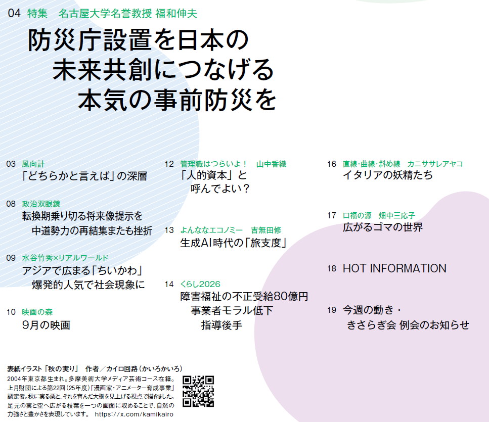 
03　風向計 「どちらかと言えば」の深層
04　特集　名古屋大学名誉教授 福和伸夫 防災庁設置を日本の　未来共創につなげる　本気の事前防災を
08　政治双眼鏡 転換期乗り切る将来像提示を　中道勢力の再結集またも挫折
09　水谷竹秀×リアルワールド アジアで広まる「ちいかわ」　爆発的人気で社会現象に
10　映画の森 9月の映画
12　管理職はつらいよ！　山中香織 「人的資本」と　呼んでよい？
13　よんななエコノミー　吉無田修 生成AI時代の「旅支度」
14　くらし2026 障害福祉の不正受給80億円　事業者モラル低下　指導後手
16　直線・曲線・斜め線　カニササレアヤコ イタリアの妖精たち
17　口福の源　畑中三応子 広がるゴマの世界
18　HOT INFORMATION
19　今週の動き・きさらぎ会 例会のお知らせ




表紙イラスト 「秋の実り」　作者／カイロ回路（かいろかいろ）