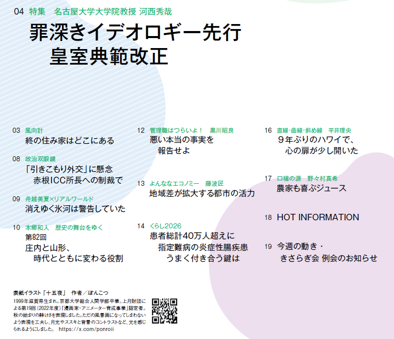 
0907

03　風向計 終の住み家はどこにある
04　特集　名古屋大学大学院教授 河西秀哉 罪深きイデオロギー先行　皇室典範改正
08　政治双眼鏡 「引きこもり外交」に懸念　赤根ICC所長への制裁で
09　舟越美夏×リアルワールド 消えゆく氷河は警告していた
10　本郷和人　歴史の舞台をゆく 第82回　庄内と山形、　時代とともに変わる役割
12　管理職はつらいよ！　黒川昭良 悪い本当の事実を　報告せよ
13　よんななエコノミー　藤波匠 地域差が拡大する都市の活力
14　くらし2026 患者総計40万人超えに　指定難病の炎症性腸疾患　うまく付き合う鍵は
16　直線・曲線・斜め線　平井理央 ９年ぶりのハワイで、　心の扉が少し開いた
17　口福の源　野々村真希 農家も喜ぶジュース
18　HOT INFORMATION
19　今週の動き・きさらぎ会 例会のお知らせ

表紙イラスト 「十五夜」　作者／ぽんこつ
