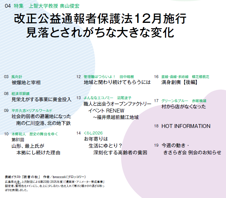 
0907
03　風向計 被爆地と宰相
04　特集　上智大学教授 奥山俊宏 改正公益通報者保護法12月施行　見落とされがちな大きな変化
08　経済双眼鏡 見栄えがする事業に資金投入
09　平井久志×リアルワールド 社会的弱者の避暑地になった　南の仁川空港、北の地下鉄
10　本郷和人　歴史の舞台をゆく 第81回　山形、最上氏が本拠にし続けた理由
12　管理職はつらいよ！　田中晴樹 地域と関わり続けてもらうには
13　よんななエコノミー　沼尾波子 職人と出会うオープンファクトリーイベント RENEW〜福井県越前鯖江地域
14　くらし2026 お年寄りは　生活にゆとり？　深刻化する高齢者の貧困
16　直線・曲線・斜め線　蝶花楼桃花 満身創痍【後編】
17　グリーン＆ブルー　赤堀楠雄 村から店がなくなった
18　HOT INFORMATION
19　今週の動き・きさらぎ会 例会のお知らせ
表紙イラスト 「読書の秋」　作者／broccoli（ブロッコリー）
