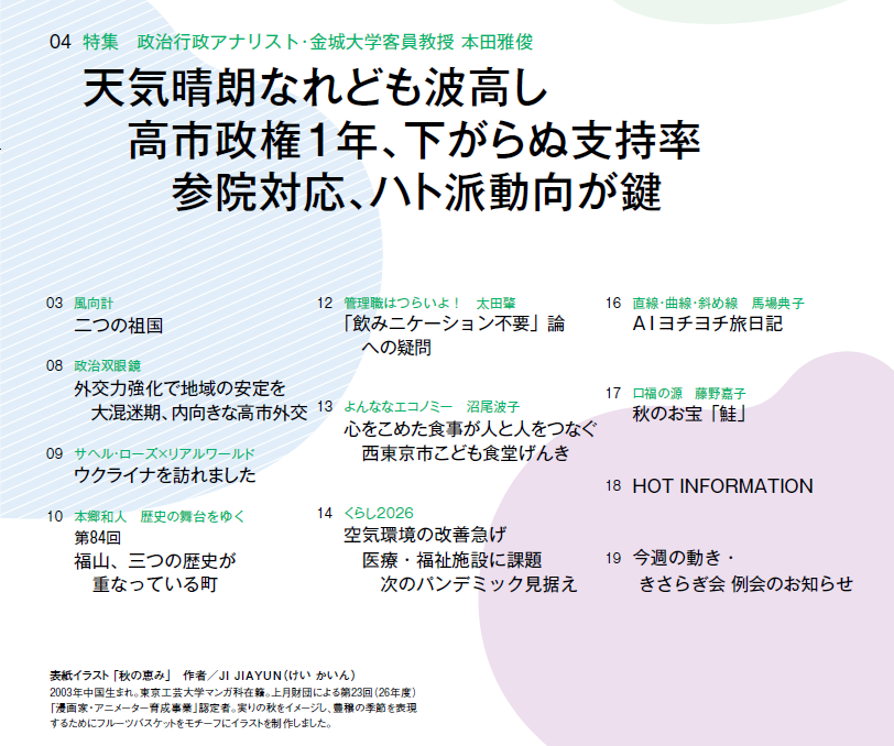 
03　風向計 二つの祖国
04　特集　政治行政アナリスト･金城大学客員教授 本田雅俊 天気晴朗なれども波高し　高市政権１年、下がらぬ支持率　参院対応、ハト派動向が鍵
08　政治双眼鏡 外交力強化で地域の安定を　大混迷期、内向きな高市外交
09　サヘル・ローズ×リアルワールド ウクライナを訪れました
10　本郷和人　歴史の舞台をゆく 第84回　福山、三つの歴史が重なっている町
12　管理職はつらいよ！　太田肇 「飲みニケーション不要」論　　への疑問
13　よんななエコノミー　沼尾波子 心をこめた食事が人と人をつなぐ　西東京市こども食堂げんき
14　くらし2026 空気環境の改善急げ　医療・福祉施設に課題　次のパンデミック見据え
16　直線・曲線・斜め線　馬場典子 AIヨチヨチ旅日記
17　口福の源　藤野嘉子 秋のお宝「鮭」
18　HOT INFORMATION
19　今週の動き・きさらぎ会 例会のお知らせ




表紙イラスト 「秋の恵み」　作者／JI JIAYUN（けい かいん）