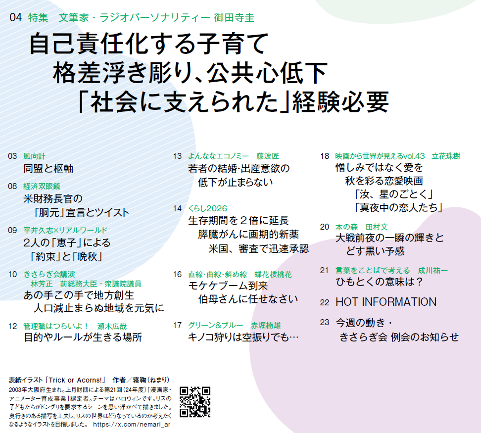 
03　風向計 同盟と枢軸
04　特集　文筆家・ラジオパーソナリティー 御田寺圭 自己責任化する子育て　格差浮き彫り、公共心低下　「社会に支えられた」経験必要
08　経済双眼鏡 米財務長官の　「胴元」宣言とツイスト
09　平井久志×リアルワールド 2人の「恵子」による　「約束」と「晩秋」
10　きさらぎ会講演　林芳正　前総務大臣・衆議院議員 あの手この手で地方創生　人口減止まらぬ地域を元気に
12　管理職はつらいよ！　瀬木広哉 目的やルールが生きる場所
13　よんななエコノミー　藤波匠 若者の結婚・出産意欲の　低下が止まらない
14　くらし2026 生存期間を2倍に延長　膵臓がんに画期的新薬　米国、審査で迅速承認
16　直線・曲線・斜め線　蝶花楼桃花 モケケブーム到来　伯母さんに任せなさい
17　グリーン＆ブルー　赤堀楠雄 キノコ狩りは空振りでも…
18　映画から世界が見えるvol.43　立花珠樹　憎しみではなく愛を 　秋を彩る恋愛映画　「汝、星のごとく」「真夜中の恋人たち」
20　本の森　田村文　大戦前夜の一瞬の輝きと　どす黒い予感
21　言葉をことばで考える　成川祐一　ひもとくの意味は？
22　HOT INFORMATION
23　今週の動き・きさらぎ会 例会のお知らせ




表紙イラスト 「Trick or Acorns!」　作者／寝鞠（ねまり）