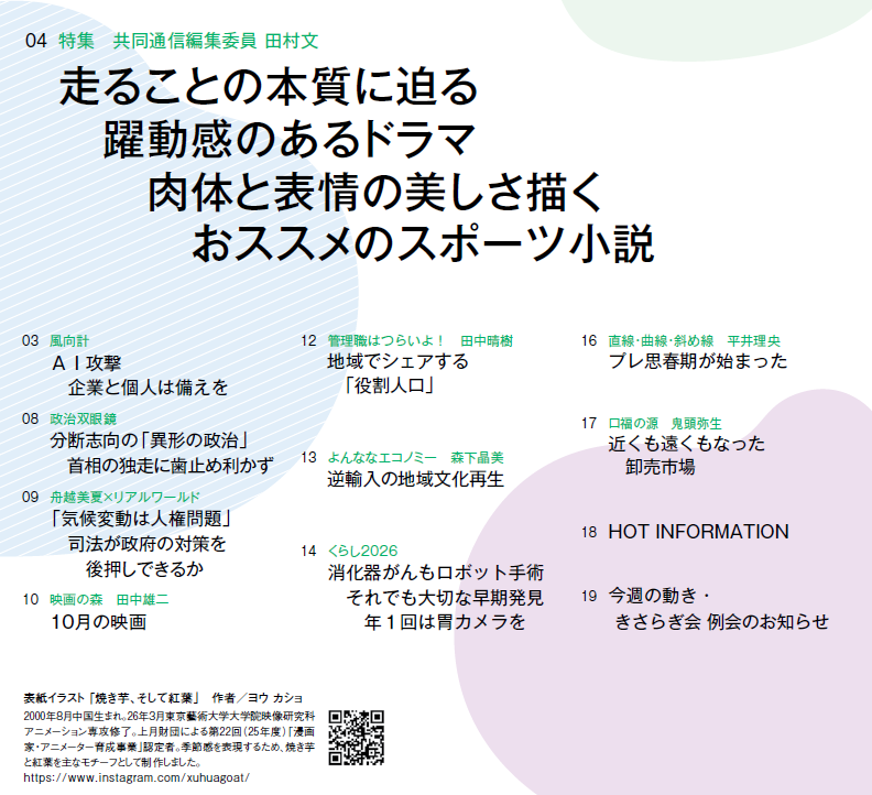 
03 風向計 AI攻撃　企業と個人は備えを
04 特集　共同通信編集委員 田村文 走ることの本質に迫る　躍動感のあるドラマ　肉体と表情の美しさ描く　おススメのスポーツ小説
08 政治双眼鏡 分断志向の「異形の政治」　首相の独走に歯止め利かず
09 舟越美夏×リアルワールド 「気候変動は人権問題」　司法が政府の対策を後押しできるか
10 映画の森　田中雄二 10月の映画
12 管理職はつらいよ！　田中晴樹 地域でシェアする　「役割人口」
13 よんななエコノミー　森下晶美 逆輸入の地域文化再生
14 くらし2026 消化器がんもロボット手術　それでも大切な早期発見　年1回は胃カメラを
16 直線・曲線・斜め線　平井理央 プレ思春期が始まった
17 口福の源　鬼頭弥生 近くも遠くもなった　卸売市場
18 HOT INFORMATION
19 今週の動き・きさらぎ会 例会のお知らせ






表紙イラスト 「焼き芋、そして紅葉」　作者／ヨウ カショ