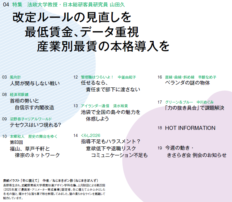 
03　風向計 人間が関与しない戦い
04　特集　法政大学教授・日本総研客員研究員 山田久 改定ルールの見直しを　最低賃金、データ重視　産業別最賃の本格導入を
08　経済双眼鏡 首相の勢いと　自信示す内閣改造
09　沼野恭子×リアルワールド テセウスはいつ現れる？
10　本郷和人　歴史の舞台をゆく 第83回　福山、草戸千軒と律宗のネットワーク
12　管理職はつらいよ！　中釜由起子 任せるなら、　責任まで部下に渡さない
13　アイランダー通信　清水裕貴 池袋で全国の島々の魅力を　体感しよう
14　くらし2026 指導不足もハラスメント？　意欲低下や退職リスク　コミュニケーション不足も
16　直線・曲線・斜め線　辛酸なめ子 ベランダの謎の物体
17　グリーン＆ブルー　中川めぐみ 「力の抜き具合」で課題解決
18　HOT INFORMATION
19　今週の動き・きさらぎ会 例会のお知らせ




表紙イラスト「冬に備えて」　作者／ねじまきポン酢（ねじまきぽんず）